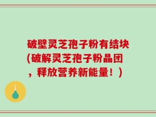 破壁灵芝孢子粉有结块(破解灵芝孢子粉晶团，释放营养新能量！)