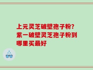 上元灵芝破壁孢子粉？紫一破壁灵芝孢子粉到哪里买最好