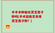 手手术肿能吃灵芝孢子粉吗(手术后能否食用灵芝孢子粉？)