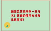 破壁灵芝孢子粉一天几次？正确的使用方法及注意事项？