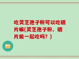 吃灵芝孢子粉可以吃硒片嘛(灵芝孢子粉、硒片能一起吃吗？)