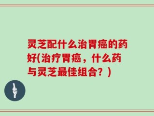 灵芝配什么治胃癌的药好(治疗胃癌，什么药与灵芝最佳组合？)