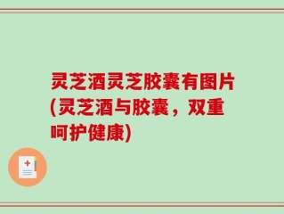 灵芝酒灵芝胶囊有图片(灵芝酒与胶囊，双重呵护健康)