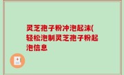 灵芝孢子粉冲泡起沫(轻松泡制灵芝孢子粉起泡信息