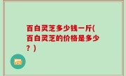 百白灵芝多少钱一斤(百白灵芝的价格是多少？)