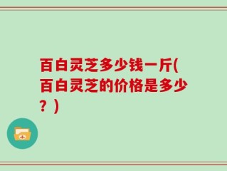 百白灵芝多少钱一斤(百白灵芝的价格是多少？)