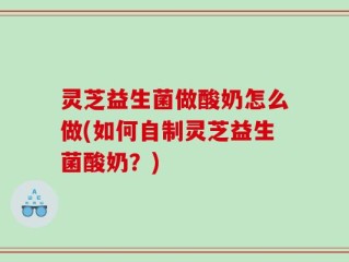 灵芝益生菌做酸奶怎么做(如何自制灵芝益生菌酸奶？)
