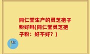 同仁堂生产的灵芝孢子粉好吗(同仁堂灵芝孢子粉：好不好？)