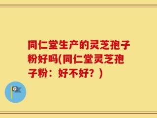 同仁堂生产的灵芝孢子粉好吗(同仁堂灵芝孢子粉：好不好？)