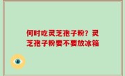 何时吃灵芝孢子粉？灵芝孢子粉要不要放冰箱