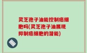 灵芝孢子油能控制癌细胞吗(灵芝孢子油展现抑制癌细胞的潜能)
