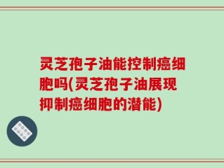 灵芝孢子油能控制癌细胞吗(灵芝孢子油展现抑制癌细胞的潜能)