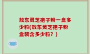 敖东灵芝孢子粉一盒多少粒(敖东灵芝孢子粉盒装含多少粒？)