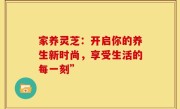 家养灵芝:开启你的养生新时尚,享受生活的每一刻”
