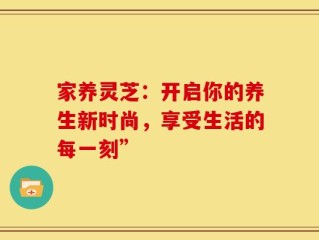 家养灵芝：开启你的养生新时尚，享受生活的每一刻”