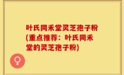叶氏同禾堂灵芝孢子粉(重点推荐：叶氏同禾堂的灵芝孢子粉)