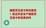 破壁灵芝孢子粉的属性？修正药业生产破壁灵芝孢子粉是真的吗