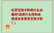 吃灵芝孢子粉用什么水最好(选择什么样的水更适合食用灵芝孢子粉？)