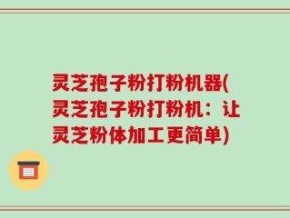灵芝孢子粉打粉机器(灵芝孢子粉打粉机：让灵芝粉体加工更简单)
