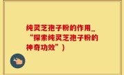 纯灵芝孢子粉的作用_“探索纯灵芝孢子粉的神奇功效”)