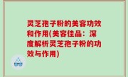 灵芝孢子粉的美容功效和作用(美容佳品：深度解析灵芝孢子粉的功效与作用)