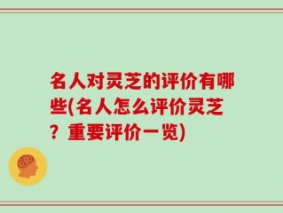 名人对灵芝的评价有哪些(名人怎么评价灵芝？重要评价一览)