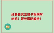 红参和灵芝孢子粉同时吃吗？营养搭配解析？