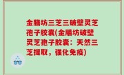 金膳坊三芝三破壁灵芝孢子胶囊(金膳坊破壁灵芝孢子胶囊：天然三芝提取，强化免疫)