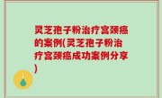 灵芝孢子粉治疗宫颈癌的案例(灵芝孢子粉治疗宫颈癌成功案例分享)