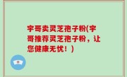 宇哥卖灵芝孢子粉(宇哥推荐灵芝孢子粉，让您健康无忧！)