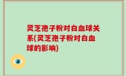 灵芝孢子粉对白血球关系(灵芝孢子粉对白血球的影响)