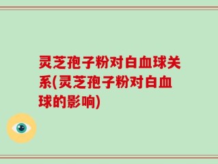 灵芝孢子粉对白血球关系(灵芝孢子粉对白血球的影响)