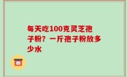 每天吃100克灵芝孢子粉？一斤孢子粉放多少水