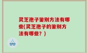 灵芝孢子鉴别方法有哪些(灵芝孢子的鉴别方法有哪些？)