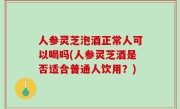 人参灵芝泡酒正常人可以喝吗(人参灵芝酒是否适合普通人饮用？)