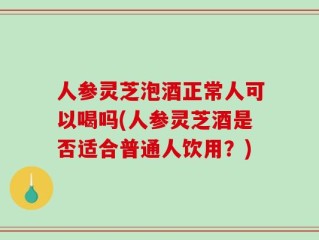人参灵芝泡酒正常人可以喝吗(人参灵芝酒是否适合普通人饮用？)