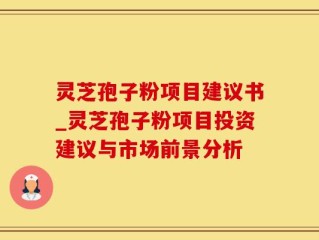 灵芝孢子粉项目建议书_灵芝孢子粉项目投资建议与市场前景分析