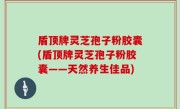 盾顶牌灵芝孢子粉胶囊(盾顶牌灵芝孢子粉胶囊——天然养生佳品)