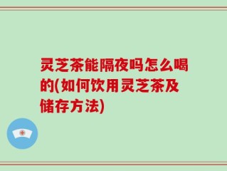 灵芝茶能隔夜吗怎么喝的(如何饮用灵芝茶及储存方法)