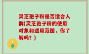 灵芝孢子粉是否适合人群(灵芝孢子粉的使用对象和适用范围，你了解吗？)