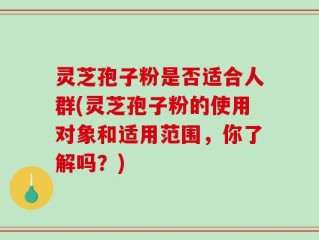 灵芝孢子粉是否适合人群(灵芝孢子粉的使用对象和适用范围，你了解吗？)