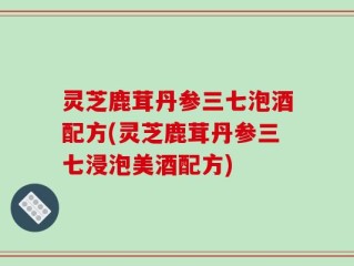 灵芝鹿茸丹参三七泡酒配方(灵芝鹿茸丹参三七浸泡美酒配方)
