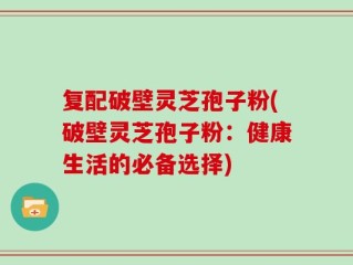复配破壁灵芝孢子粉(破壁灵芝孢子粉：健康生活的必备选择)