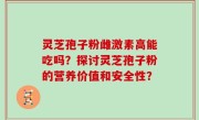 灵芝孢子粉雌激素高能吃吗？探讨灵芝孢子粉的营养价值和安全性？