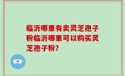 临沂哪里有卖灵芝孢子粉临沂哪里可以购买灵芝孢子粉？