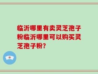 临沂哪里有卖灵芝孢子粉临沂哪里可以购买灵芝孢子粉？
