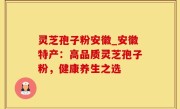 灵芝孢子粉安徽_安徽特产：高品质灵芝孢子粉，健康养生之选