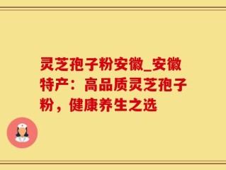 灵芝孢子粉安徽_安徽特产：高品质灵芝孢子粉，健康养生之选