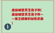 盛益破壁灵芝孢子粉(盛益破壁灵芝孢子粉——保卫健康的秘密武器)