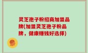 灵芝孢子粉招商加盟品牌(加盟灵芝孢子粉品牌，健康赚钱好选择)